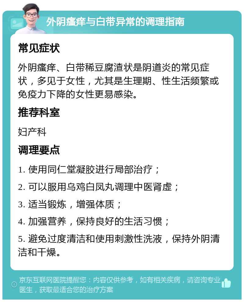 外阴瘙痒与白带异常的调理指南 常见症状 外阴瘙痒、白带稀豆腐渣状是阴道炎的常见症状，多见于女性，尤其是生理期、性生活频繁或免疫力下降的女性更易感染。 推荐科室 妇产科 调理要点 1. 使用同仁堂凝胶进行局部治疗； 2. 可以服用乌鸡白凤丸调理中医肾虚； 3. 适当锻炼，增强体质； 4. 加强营养，保持良好的生活习惯； 5. 避免过度清洁和使用刺激性洗液，保持外阴清洁和干燥。