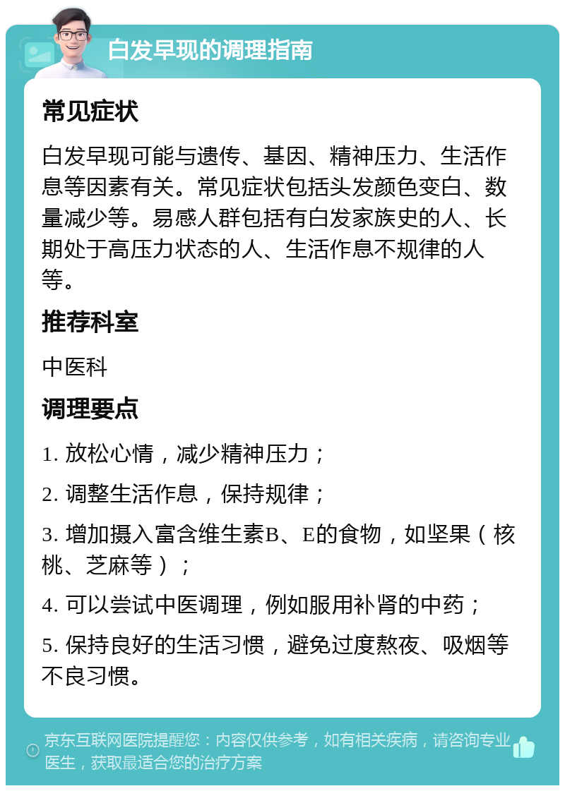 白发早现的调理指南 常见症状 白发早现可能与遗传、基因、精神压力、生活作息等因素有关。常见症状包括头发颜色变白、数量减少等。易感人群包括有白发家族史的人、长期处于高压力状态的人、生活作息不规律的人等。 推荐科室 中医科 调理要点 1. 放松心情，减少精神压力； 2. 调整生活作息，保持规律； 3. 增加摄入富含维生素B、E的食物，如坚果（核桃、芝麻等）； 4. 可以尝试中医调理，例如服用补肾的中药； 5. 保持良好的生活习惯，避免过度熬夜、吸烟等不良习惯。