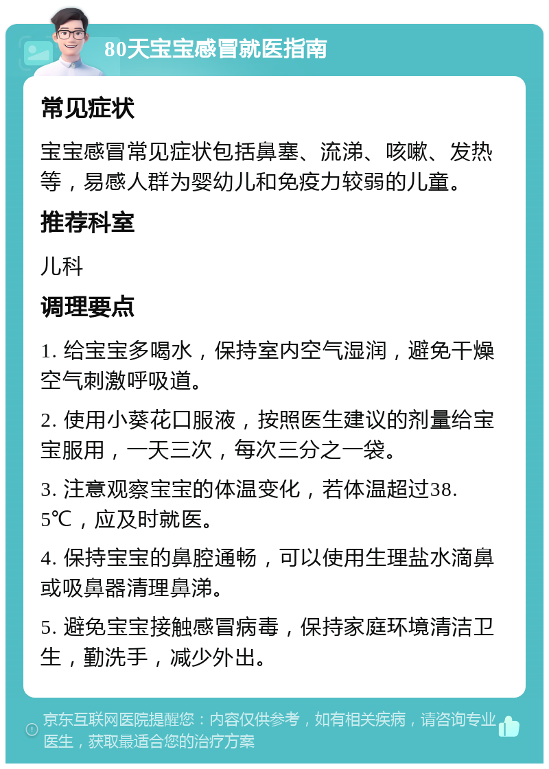 80天宝宝感冒就医指南 常见症状 宝宝感冒常见症状包括鼻塞、流涕、咳嗽、发热等，易感人群为婴幼儿和免疫力较弱的儿童。 推荐科室 儿科 调理要点 1. 给宝宝多喝水，保持室内空气湿润，避免干燥空气刺激呼吸道。 2. 使用小葵花口服液，按照医生建议的剂量给宝宝服用，一天三次，每次三分之一袋。 3. 注意观察宝宝的体温变化，若体温超过38.5℃，应及时就医。 4. 保持宝宝的鼻腔通畅，可以使用生理盐水滴鼻或吸鼻器清理鼻涕。 5. 避免宝宝接触感冒病毒，保持家庭环境清洁卫生，勤洗手，减少外出。