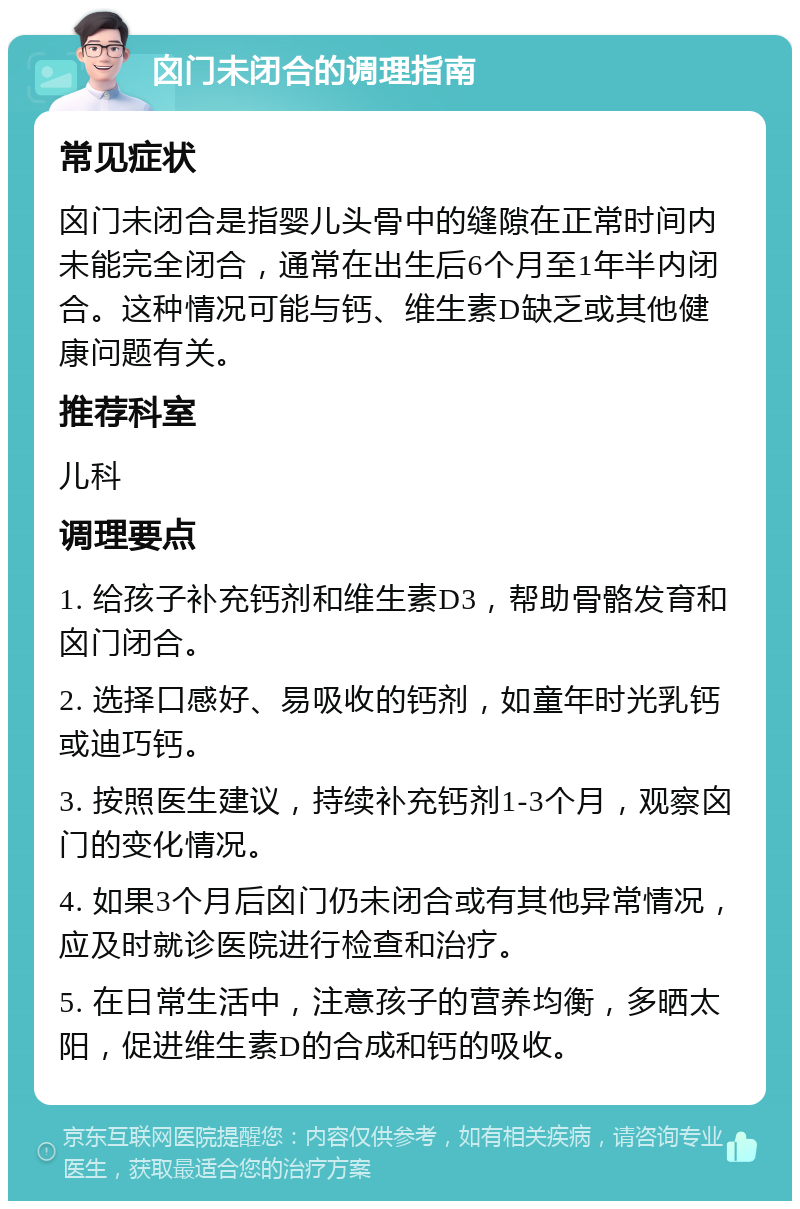 囟门未闭合的调理指南 常见症状 囟门未闭合是指婴儿头骨中的缝隙在正常时间内未能完全闭合，通常在出生后6个月至1年半内闭合。这种情况可能与钙、维生素D缺乏或其他健康问题有关。 推荐科室 儿科 调理要点 1. 给孩子补充钙剂和维生素D3，帮助骨骼发育和囟门闭合。 2. 选择口感好、易吸收的钙剂，如童年时光乳钙或迪巧钙。 3. 按照医生建议，持续补充钙剂1-3个月，观察囟门的变化情况。 4. 如果3个月后囟门仍未闭合或有其他异常情况，应及时就诊医院进行检查和治疗。 5. 在日常生活中，注意孩子的营养均衡，多晒太阳，促进维生素D的合成和钙的吸收。