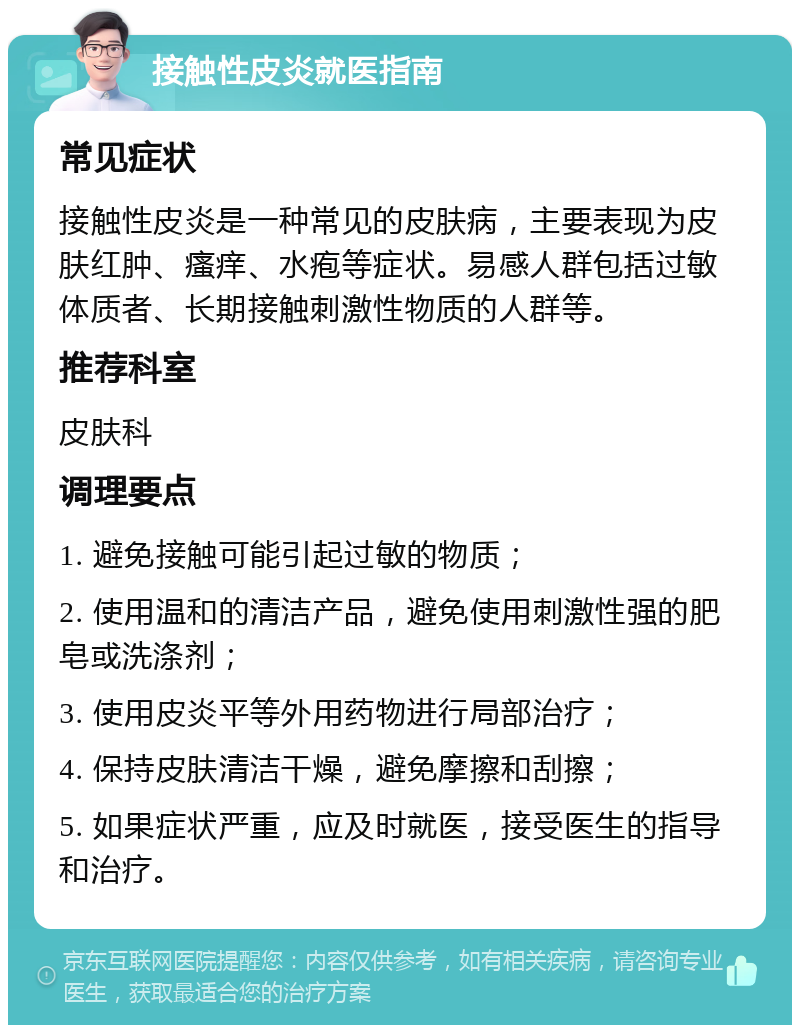 接触性皮炎就医指南 常见症状 接触性皮炎是一种常见的皮肤病，主要表现为皮肤红肿、瘙痒、水疱等症状。易感人群包括过敏体质者、长期接触刺激性物质的人群等。 推荐科室 皮肤科 调理要点 1. 避免接触可能引起过敏的物质； 2. 使用温和的清洁产品，避免使用刺激性强的肥皂或洗涤剂； 3. 使用皮炎平等外用药物进行局部治疗； 4. 保持皮肤清洁干燥，避免摩擦和刮擦； 5. 如果症状严重，应及时就医，接受医生的指导和治疗。