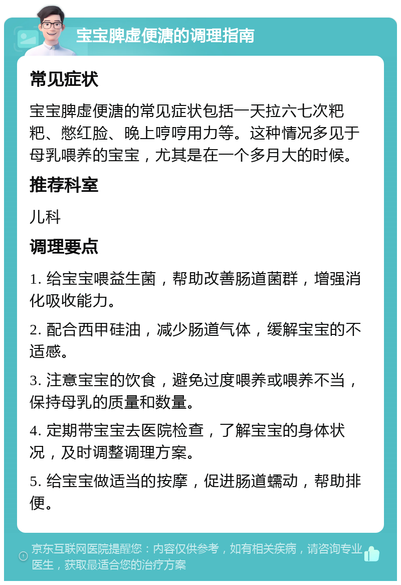 宝宝脾虚便溏的调理指南 常见症状 宝宝脾虚便溏的常见症状包括一天拉六七次粑粑、憋红脸、晚上哼哼用力等。这种情况多见于母乳喂养的宝宝，尤其是在一个多月大的时候。 推荐科室 儿科 调理要点 1. 给宝宝喂益生菌，帮助改善肠道菌群，增强消化吸收能力。 2. 配合西甲硅油，减少肠道气体，缓解宝宝的不适感。 3. 注意宝宝的饮食，避免过度喂养或喂养不当，保持母乳的质量和数量。 4. 定期带宝宝去医院检查，了解宝宝的身体状况，及时调整调理方案。 5. 给宝宝做适当的按摩，促进肠道蠕动，帮助排便。