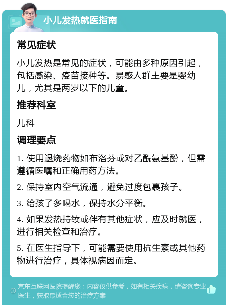 小儿发热就医指南 常见症状 小儿发热是常见的症状，可能由多种原因引起，包括感染、疫苗接种等。易感人群主要是婴幼儿，尤其是两岁以下的儿童。 推荐科室 儿科 调理要点 1. 使用退烧药物如布洛芬或对乙酰氨基酚，但需遵循医嘱和正确用药方法。 2. 保持室内空气流通，避免过度包裹孩子。 3. 给孩子多喝水，保持水分平衡。 4. 如果发热持续或伴有其他症状，应及时就医，进行相关检查和治疗。 5. 在医生指导下，可能需要使用抗生素或其他药物进行治疗，具体视病因而定。