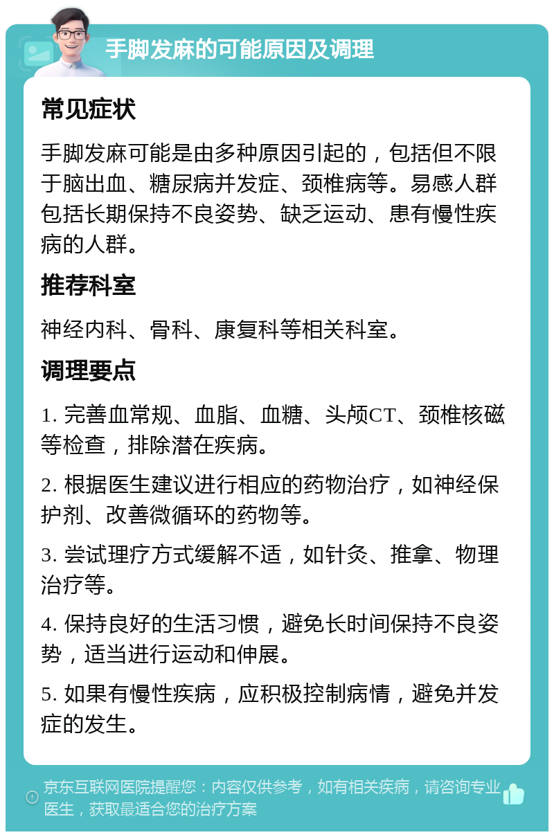 手脚发麻的可能原因及调理 常见症状 手脚发麻可能是由多种原因引起的，包括但不限于脑出血、糖尿病并发症、颈椎病等。易感人群包括长期保持不良姿势、缺乏运动、患有慢性疾病的人群。 推荐科室 神经内科、骨科、康复科等相关科室。 调理要点 1. 完善血常规、血脂、血糖、头颅CT、颈椎核磁等检查，排除潜在疾病。 2. 根据医生建议进行相应的药物治疗，如神经保护剂、改善微循环的药物等。 3. 尝试理疗方式缓解不适，如针灸、推拿、物理治疗等。 4. 保持良好的生活习惯，避免长时间保持不良姿势，适当进行运动和伸展。 5. 如果有慢性疾病，应积极控制病情，避免并发症的发生。