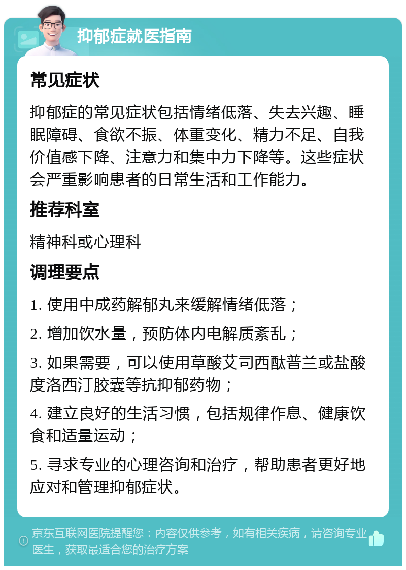 抑郁症就医指南 常见症状 抑郁症的常见症状包括情绪低落、失去兴趣、睡眠障碍、食欲不振、体重变化、精力不足、自我价值感下降、注意力和集中力下降等。这些症状会严重影响患者的日常生活和工作能力。 推荐科室 精神科或心理科 调理要点 1. 使用中成药解郁丸来缓解情绪低落； 2. 增加饮水量，预防体内电解质紊乱； 3. 如果需要，可以使用草酸艾司西酞普兰或盐酸度洛西汀胶囊等抗抑郁药物； 4. 建立良好的生活习惯，包括规律作息、健康饮食和适量运动； 5. 寻求专业的心理咨询和治疗，帮助患者更好地应对和管理抑郁症状。