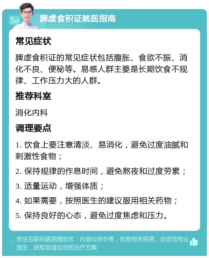 脾虚食积证就医指南 常见症状 脾虚食积证的常见症状包括腹胀、食欲不振、消化不良、便秘等。易感人群主要是长期饮食不规律、工作压力大的人群。 推荐科室 消化内科 调理要点 1. 饮食上要注意清淡、易消化，避免过度油腻和刺激性食物； 2. 保持规律的作息时间，避免熬夜和过度劳累； 3. 适量运动，增强体质； 4. 如果需要，按照医生的建议服用相关药物； 5. 保持良好的心态，避免过度焦虑和压力。