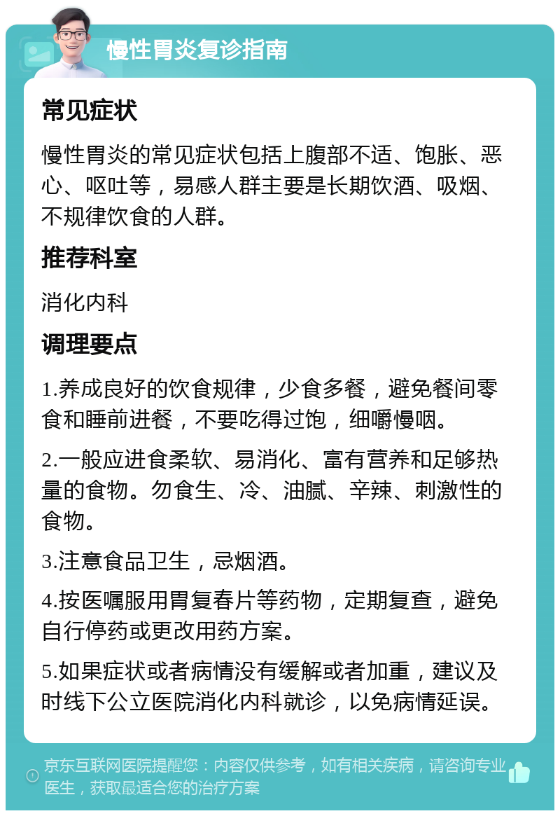 慢性胃炎复诊指南 常见症状 慢性胃炎的常见症状包括上腹部不适、饱胀、恶心、呕吐等，易感人群主要是长期饮酒、吸烟、不规律饮食的人群。 推荐科室 消化内科 调理要点 1.养成良好的饮食规律，少食多餐，避免餐间零食和睡前进餐，不要吃得过饱，细嚼慢咽。 2.一般应进食柔软、易消化、富有营养和足够热量的食物。勿食生、冷、油腻、辛辣、刺激性的食物。 3.注意食品卫生，忌烟酒。 4.按医嘱服用胃复春片等药物，定期复查，避免自行停药或更改用药方案。 5.如果症状或者病情没有缓解或者加重，建议及时线下公立医院消化内科就诊，以免病情延误。