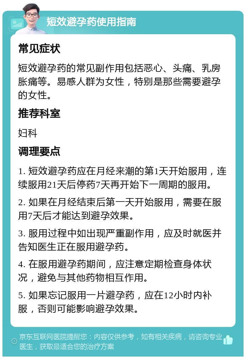 短效避孕药使用指南 常见症状 短效避孕药的常见副作用包括恶心、头痛、乳房胀痛等。易感人群为女性，特别是那些需要避孕的女性。 推荐科室 妇科 调理要点 1. 短效避孕药应在月经来潮的第1天开始服用，连续服用21天后停药7天再开始下一周期的服用。 2. 如果在月经结束后第一天开始服用，需要在服用7天后才能达到避孕效果。 3. 服用过程中如出现严重副作用，应及时就医并告知医生正在服用避孕药。 4. 在服用避孕药期间，应注意定期检查身体状况，避免与其他药物相互作用。 5. 如果忘记服用一片避孕药，应在12小时内补服，否则可能影响避孕效果。