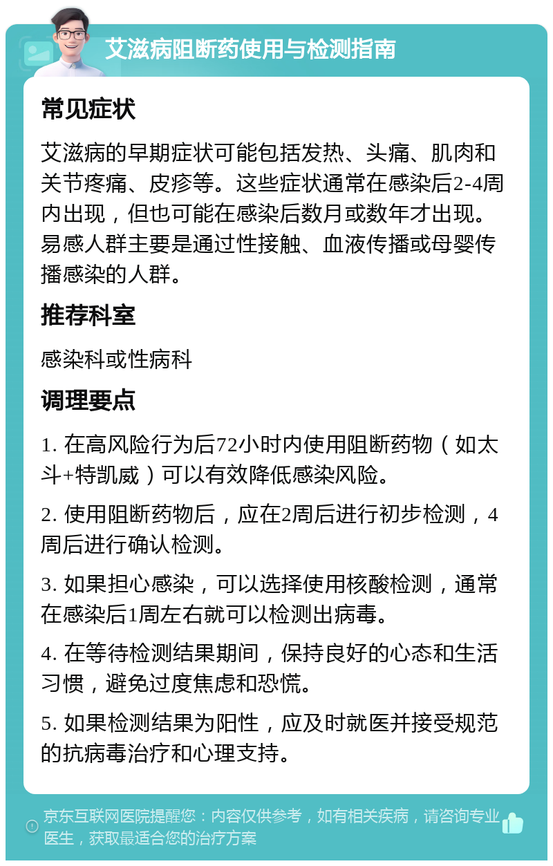 艾滋病阻断药使用与检测指南 常见症状 艾滋病的早期症状可能包括发热、头痛、肌肉和关节疼痛、皮疹等。这些症状通常在感染后2-4周内出现，但也可能在感染后数月或数年才出现。易感人群主要是通过性接触、血液传播或母婴传播感染的人群。 推荐科室 感染科或性病科 调理要点 1. 在高风险行为后72小时内使用阻断药物（如太斗+特凯威）可以有效降低感染风险。 2. 使用阻断药物后，应在2周后进行初步检测，4周后进行确认检测。 3. 如果担心感染，可以选择使用核酸检测，通常在感染后1周左右就可以检测出病毒。 4. 在等待检测结果期间，保持良好的心态和生活习惯，避免过度焦虑和恐慌。 5. 如果检测结果为阳性，应及时就医并接受规范的抗病毒治疗和心理支持。