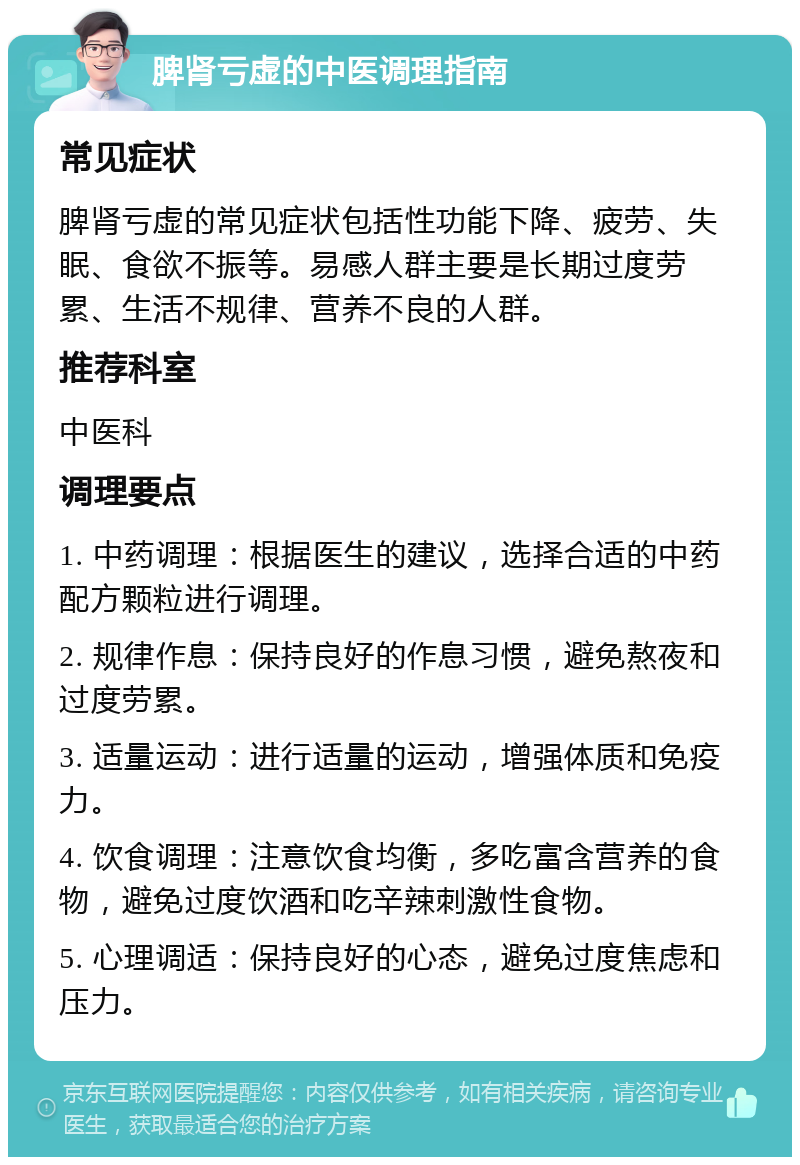 脾肾亏虚的中医调理指南 常见症状 脾肾亏虚的常见症状包括性功能下降、疲劳、失眠、食欲不振等。易感人群主要是长期过度劳累、生活不规律、营养不良的人群。 推荐科室 中医科 调理要点 1. 中药调理：根据医生的建议，选择合适的中药配方颗粒进行调理。 2. 规律作息：保持良好的作息习惯，避免熬夜和过度劳累。 3. 适量运动：进行适量的运动，增强体质和免疫力。 4. 饮食调理：注意饮食均衡，多吃富含营养的食物，避免过度饮酒和吃辛辣刺激性食物。 5. 心理调适：保持良好的心态，避免过度焦虑和压力。