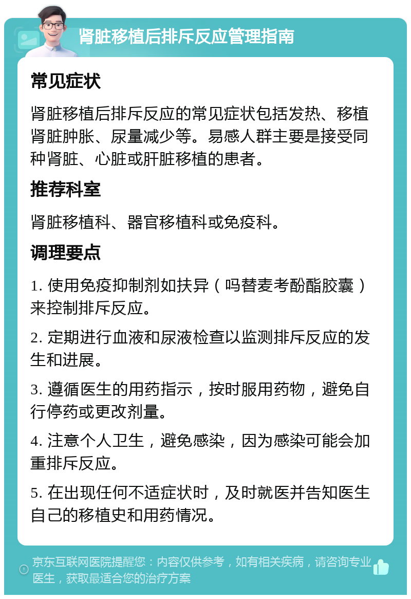 肾脏移植后排斥反应管理指南 常见症状 肾脏移植后排斥反应的常见症状包括发热、移植肾脏肿胀、尿量减少等。易感人群主要是接受同种肾脏、心脏或肝脏移植的患者。 推荐科室 肾脏移植科、器官移植科或免疫科。 调理要点 1. 使用免疫抑制剂如扶异（吗替麦考酚酯胶囊）来控制排斥反应。 2. 定期进行血液和尿液检查以监测排斥反应的发生和进展。 3. 遵循医生的用药指示，按时服用药物，避免自行停药或更改剂量。 4. 注意个人卫生，避免感染，因为感染可能会加重排斥反应。 5. 在出现任何不适症状时，及时就医并告知医生自己的移植史和用药情况。