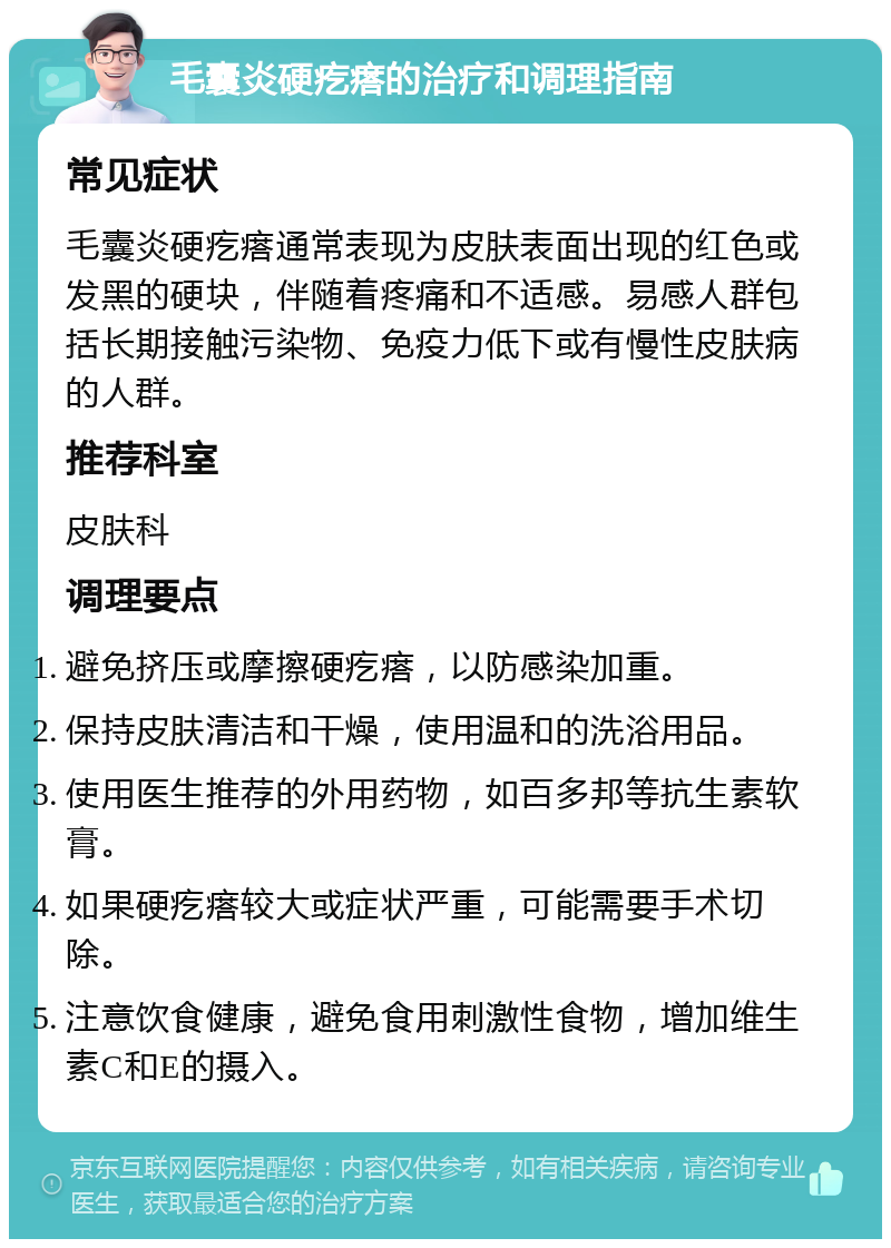 毛囊炎硬疙瘩的治疗和调理指南 常见症状 毛囊炎硬疙瘩通常表现为皮肤表面出现的红色或发黑的硬块，伴随着疼痛和不适感。易感人群包括长期接触污染物、免疫力低下或有慢性皮肤病的人群。 推荐科室 皮肤科 调理要点 避免挤压或摩擦硬疙瘩，以防感染加重。 保持皮肤清洁和干燥，使用温和的洗浴用品。 使用医生推荐的外用药物，如百多邦等抗生素软膏。 如果硬疙瘩较大或症状严重，可能需要手术切除。 注意饮食健康，避免食用刺激性食物，增加维生素C和E的摄入。