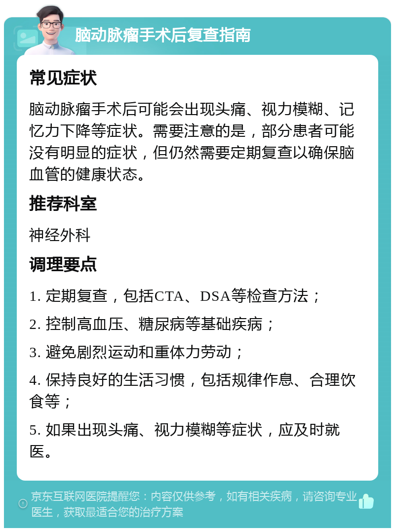 脑动脉瘤手术后复查指南 常见症状 脑动脉瘤手术后可能会出现头痛、视力模糊、记忆力下降等症状。需要注意的是，部分患者可能没有明显的症状，但仍然需要定期复查以确保脑血管的健康状态。 推荐科室 神经外科 调理要点 1. 定期复查，包括CTA、DSA等检查方法； 2. 控制高血压、糖尿病等基础疾病； 3. 避免剧烈运动和重体力劳动； 4. 保持良好的生活习惯，包括规律作息、合理饮食等； 5. 如果出现头痛、视力模糊等症状，应及时就医。