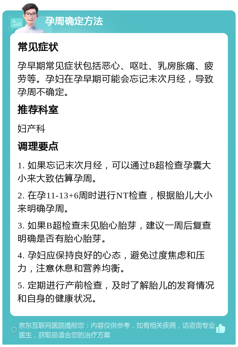 孕周确定方法 常见症状 孕早期常见症状包括恶心、呕吐、乳房胀痛、疲劳等。孕妇在孕早期可能会忘记末次月经，导致孕周不确定。 推荐科室 妇产科 调理要点 1. 如果忘记末次月经，可以通过B超检查孕囊大小来大致估算孕周。 2. 在孕11-13+6周时进行NT检查，根据胎儿大小来明确孕周。 3. 如果B超检查未见胎心胎芽，建议一周后复查明确是否有胎心胎芽。 4. 孕妇应保持良好的心态，避免过度焦虑和压力，注意休息和营养均衡。 5. 定期进行产前检查，及时了解胎儿的发育情况和自身的健康状况。