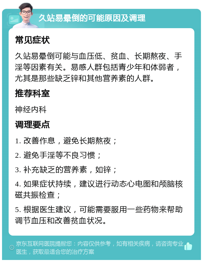 久站易晕倒的可能原因及调理 常见症状 久站易晕倒可能与血压低、贫血、长期熬夜、手淫等因素有关。易感人群包括青少年和体弱者，尤其是那些缺乏锌和其他营养素的人群。 推荐科室 神经内科 调理要点 1. 改善作息，避免长期熬夜； 2. 避免手淫等不良习惯； 3. 补充缺乏的营养素，如锌； 4. 如果症状持续，建议进行动态心电图和颅脑核磁共振检查； 5. 根据医生建议，可能需要服用一些药物来帮助调节血压和改善贫血状况。