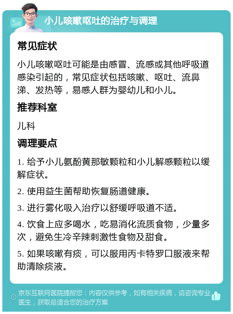 小儿咳嗽呕吐的治疗与调理 常见症状 小儿咳嗽呕吐可能是由感冒、流感或其他呼吸道感染引起的，常见症状包括咳嗽、呕吐、流鼻涕、发热等，易感人群为婴幼儿和小儿。 推荐科室 儿科 调理要点 1. 给予小儿氨酚黄那敏颗粒和小儿解感颗粒以缓解症状。 2. 使用益生菌帮助恢复肠道健康。 3. 进行雾化吸入治疗以舒缓呼吸道不适。 4. 饮食上应多喝水，吃易消化流质食物，少量多次，避免生冷辛辣刺激性食物及甜食。 5. 如果咳嗽有痰，可以服用丙卡特罗口服液来帮助清除痰液。