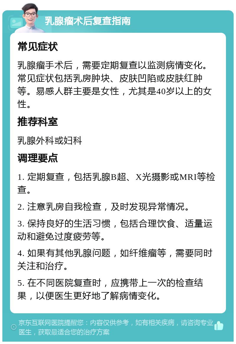 乳腺瘤术后复查指南 常见症状 乳腺瘤手术后，需要定期复查以监测病情变化。常见症状包括乳房肿块、皮肤凹陷或皮肤红肿等。易感人群主要是女性，尤其是40岁以上的女性。 推荐科室 乳腺外科或妇科 调理要点 1. 定期复查，包括乳腺B超、X光摄影或MRI等检查。 2. 注意乳房自我检查，及时发现异常情况。 3. 保持良好的生活习惯，包括合理饮食、适量运动和避免过度疲劳等。 4. 如果有其他乳腺问题，如纤维瘤等，需要同时关注和治疗。 5. 在不同医院复查时，应携带上一次的检查结果，以便医生更好地了解病情变化。