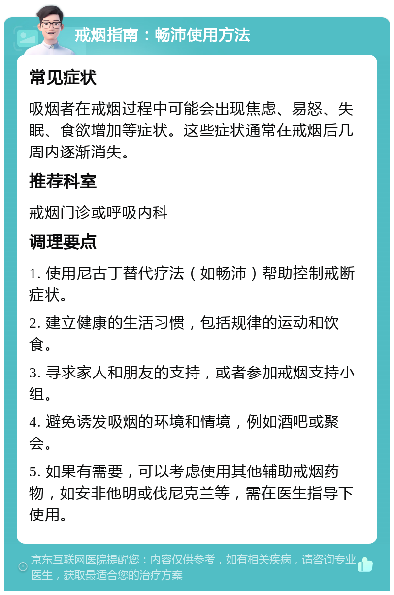 戒烟指南：畅沛使用方法 常见症状 吸烟者在戒烟过程中可能会出现焦虑、易怒、失眠、食欲增加等症状。这些症状通常在戒烟后几周内逐渐消失。 推荐科室 戒烟门诊或呼吸内科 调理要点 1. 使用尼古丁替代疗法（如畅沛）帮助控制戒断症状。 2. 建立健康的生活习惯，包括规律的运动和饮食。 3. 寻求家人和朋友的支持，或者参加戒烟支持小组。 4. 避免诱发吸烟的环境和情境，例如酒吧或聚会。 5. 如果有需要，可以考虑使用其他辅助戒烟药物，如安非他明或伐尼克兰等，需在医生指导下使用。