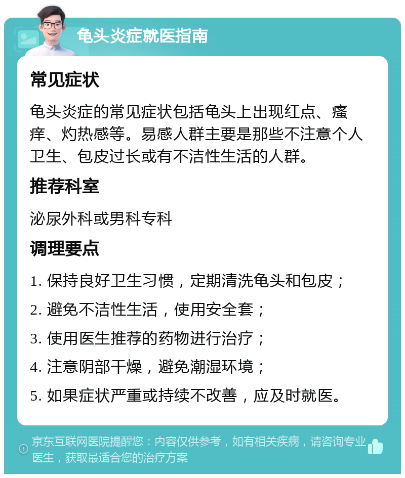 龟头炎症就医指南 常见症状 龟头炎症的常见症状包括龟头上出现红点、瘙痒、灼热感等。易感人群主要是那些不注意个人卫生、包皮过长或有不洁性生活的人群。 推荐科室 泌尿外科或男科专科 调理要点 1. 保持良好卫生习惯，定期清洗龟头和包皮； 2. 避免不洁性生活，使用安全套； 3. 使用医生推荐的药物进行治疗； 4. 注意阴部干燥，避免潮湿环境； 5. 如果症状严重或持续不改善，应及时就医。