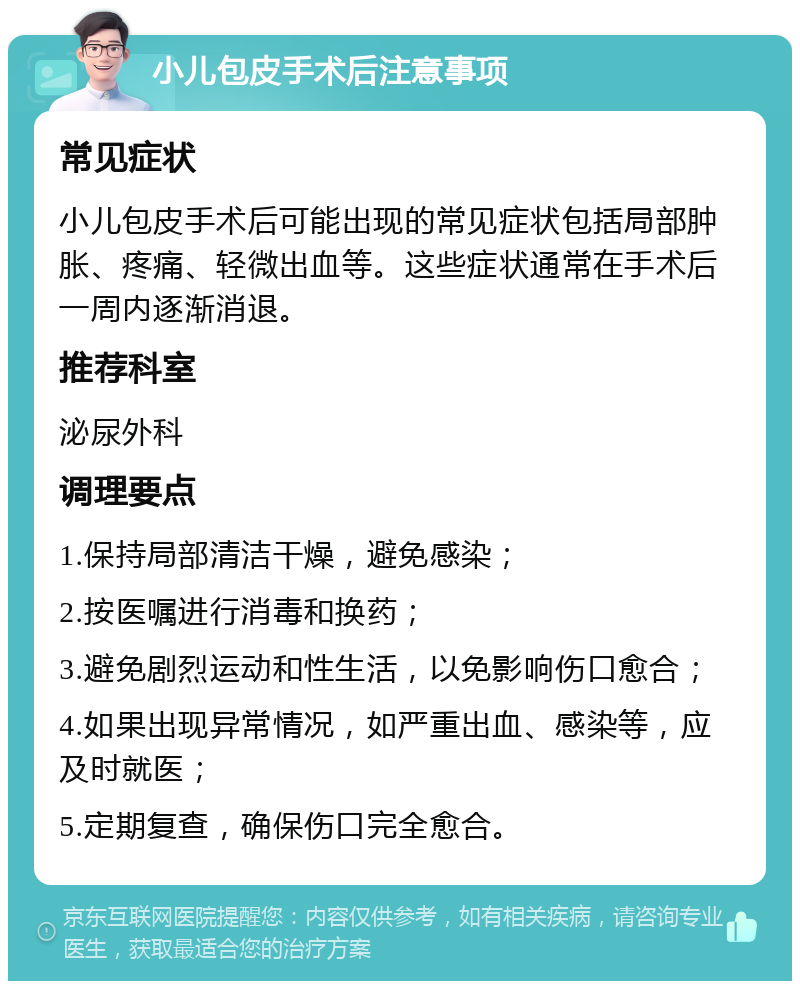 小儿包皮手术后注意事项 常见症状 小儿包皮手术后可能出现的常见症状包括局部肿胀、疼痛、轻微出血等。这些症状通常在手术后一周内逐渐消退。 推荐科室 泌尿外科 调理要点 1.保持局部清洁干燥，避免感染； 2.按医嘱进行消毒和换药； 3.避免剧烈运动和性生活，以免影响伤口愈合； 4.如果出现异常情况，如严重出血、感染等，应及时就医； 5.定期复查，确保伤口完全愈合。