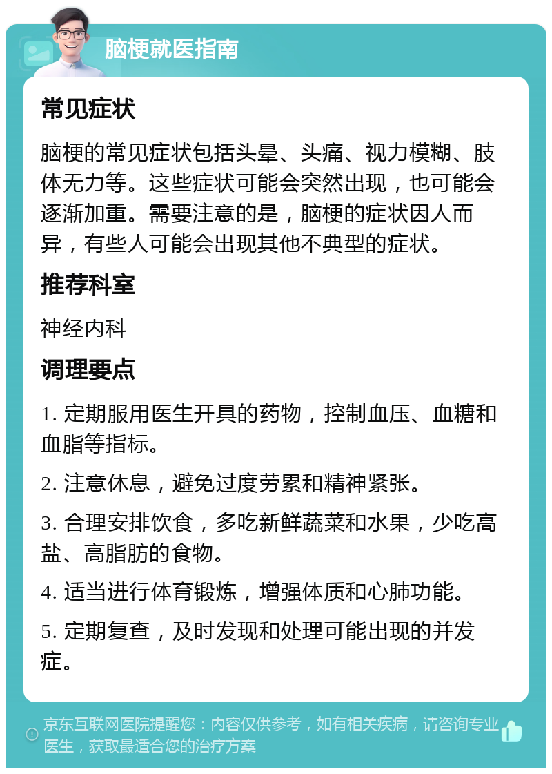 脑梗就医指南 常见症状 脑梗的常见症状包括头晕、头痛、视力模糊、肢体无力等。这些症状可能会突然出现，也可能会逐渐加重。需要注意的是，脑梗的症状因人而异，有些人可能会出现其他不典型的症状。 推荐科室 神经内科 调理要点 1. 定期服用医生开具的药物，控制血压、血糖和血脂等指标。 2. 注意休息，避免过度劳累和精神紧张。 3. 合理安排饮食，多吃新鲜蔬菜和水果，少吃高盐、高脂肪的食物。 4. 适当进行体育锻炼，增强体质和心肺功能。 5. 定期复查，及时发现和处理可能出现的并发症。