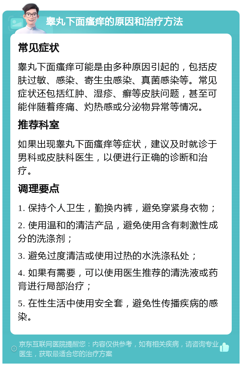 睾丸下面瘙痒的原因和治疗方法 常见症状 睾丸下面瘙痒可能是由多种原因引起的，包括皮肤过敏、感染、寄生虫感染、真菌感染等。常见症状还包括红肿、湿疹、癣等皮肤问题，甚至可能伴随着疼痛、灼热感或分泌物异常等情况。 推荐科室 如果出现睾丸下面瘙痒等症状，建议及时就诊于男科或皮肤科医生，以便进行正确的诊断和治疗。 调理要点 1. 保持个人卫生，勤换内裤，避免穿紧身衣物； 2. 使用温和的清洁产品，避免使用含有刺激性成分的洗涤剂； 3. 避免过度清洁或使用过热的水洗涤私处； 4. 如果有需要，可以使用医生推荐的清洗液或药膏进行局部治疗； 5. 在性生活中使用安全套，避免性传播疾病的感染。