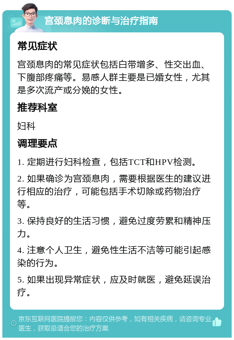 宫颈息肉的诊断与治疗指南 常见症状 宫颈息肉的常见症状包括白带增多、性交出血、下腹部疼痛等。易感人群主要是已婚女性，尤其是多次流产或分娩的女性。 推荐科室 妇科 调理要点 1. 定期进行妇科检查，包括TCT和HPV检测。 2. 如果确诊为宫颈息肉，需要根据医生的建议进行相应的治疗，可能包括手术切除或药物治疗等。 3. 保持良好的生活习惯，避免过度劳累和精神压力。 4. 注意个人卫生，避免性生活不洁等可能引起感染的行为。 5. 如果出现异常症状，应及时就医，避免延误治疗。