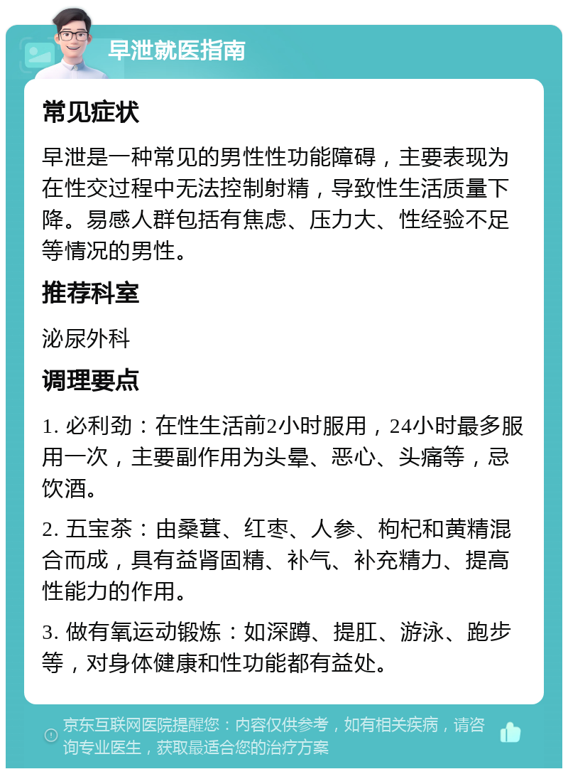 早泄就医指南 常见症状 早泄是一种常见的男性性功能障碍，主要表现为在性交过程中无法控制射精，导致性生活质量下降。易感人群包括有焦虑、压力大、性经验不足等情况的男性。 推荐科室 泌尿外科 调理要点 1. 必利劲：在性生活前2小时服用，24小时最多服用一次，主要副作用为头晕、恶心、头痛等，忌饮酒。 2. 五宝茶：由桑葚、红枣、人参、枸杞和黄精混合而成，具有益肾固精、补气、补充精力、提高性能力的作用。 3. 做有氧运动锻炼：如深蹲、提肛、游泳、跑步等，对身体健康和性功能都有益处。