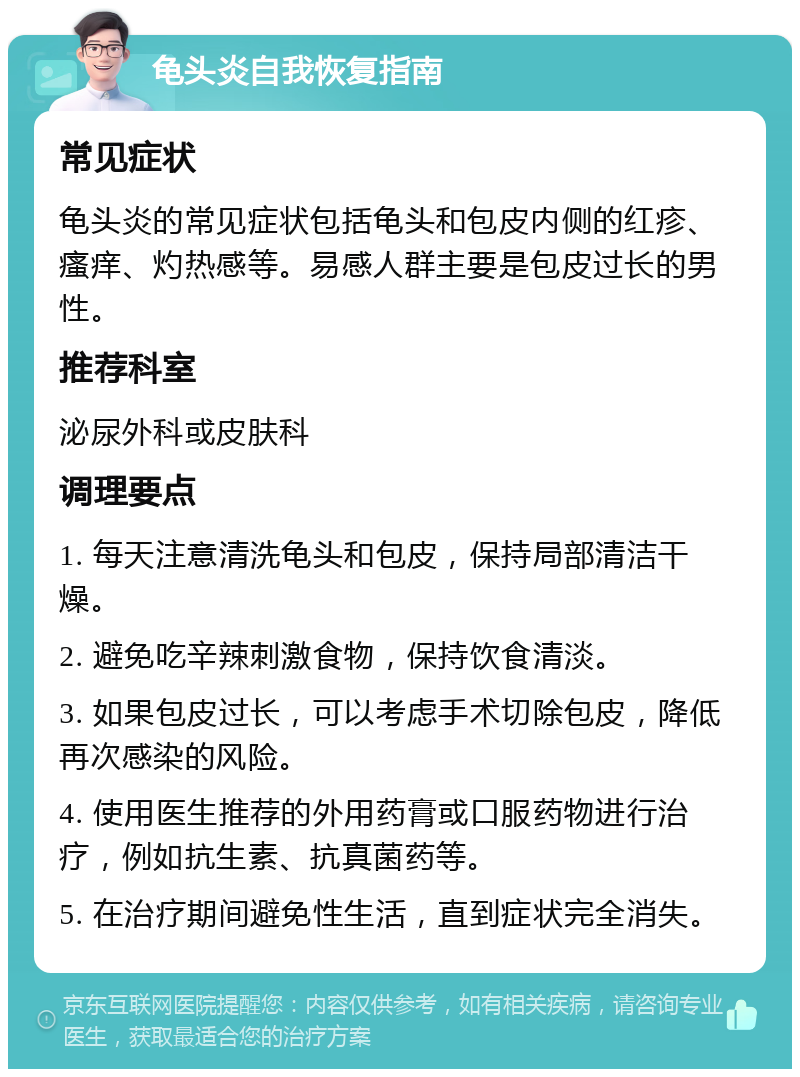 龟头炎自我恢复指南 常见症状 龟头炎的常见症状包括龟头和包皮内侧的红疹、瘙痒、灼热感等。易感人群主要是包皮过长的男性。 推荐科室 泌尿外科或皮肤科 调理要点 1. 每天注意清洗龟头和包皮，保持局部清洁干燥。 2. 避免吃辛辣刺激食物，保持饮食清淡。 3. 如果包皮过长，可以考虑手术切除包皮，降低再次感染的风险。 4. 使用医生推荐的外用药膏或口服药物进行治疗，例如抗生素、抗真菌药等。 5. 在治疗期间避免性生活，直到症状完全消失。