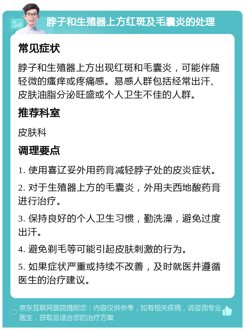 脖子和生殖器上方红斑及毛囊炎的处理 常见症状 脖子和生殖器上方出现红斑和毛囊炎，可能伴随轻微的瘙痒或疼痛感。易感人群包括经常出汗、皮肤油脂分泌旺盛或个人卫生不佳的人群。 推荐科室 皮肤科 调理要点 1. 使用喜辽妥外用药膏减轻脖子处的皮炎症状。 2. 对于生殖器上方的毛囊炎，外用夫西地酸药膏进行治疗。 3. 保持良好的个人卫生习惯，勤洗澡，避免过度出汗。 4. 避免剃毛等可能引起皮肤刺激的行为。 5. 如果症状严重或持续不改善，及时就医并遵循医生的治疗建议。