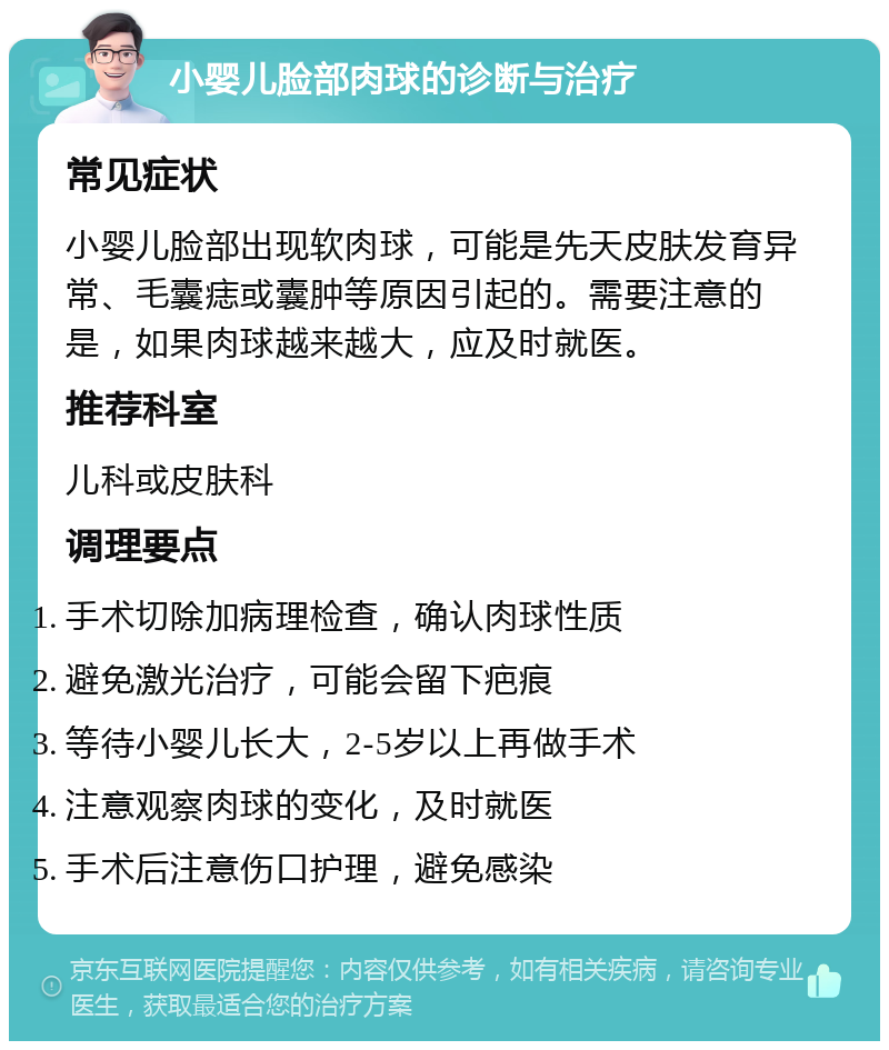 小婴儿脸部肉球的诊断与治疗 常见症状 小婴儿脸部出现软肉球，可能是先天皮肤发育异常、毛囊痣或囊肿等原因引起的。需要注意的是，如果肉球越来越大，应及时就医。 推荐科室 儿科或皮肤科 调理要点 手术切除加病理检查，确认肉球性质 避免激光治疗，可能会留下疤痕 等待小婴儿长大，2-5岁以上再做手术 注意观察肉球的变化，及时就医 手术后注意伤口护理，避免感染