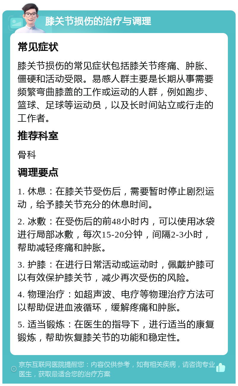 膝关节损伤的治疗与调理 常见症状 膝关节损伤的常见症状包括膝关节疼痛、肿胀、僵硬和活动受限。易感人群主要是长期从事需要频繁弯曲膝盖的工作或运动的人群，例如跑步、篮球、足球等运动员，以及长时间站立或行走的工作者。 推荐科室 骨科 调理要点 1. 休息：在膝关节受伤后，需要暂时停止剧烈运动，给予膝关节充分的休息时间。 2. 冰敷：在受伤后的前48小时内，可以使用冰袋进行局部冰敷，每次15-20分钟，间隔2-3小时，帮助减轻疼痛和肿胀。 3. 护膝：在进行日常活动或运动时，佩戴护膝可以有效保护膝关节，减少再次受伤的风险。 4. 物理治疗：如超声波、电疗等物理治疗方法可以帮助促进血液循环，缓解疼痛和肿胀。 5. 适当锻炼：在医生的指导下，进行适当的康复锻炼，帮助恢复膝关节的功能和稳定性。