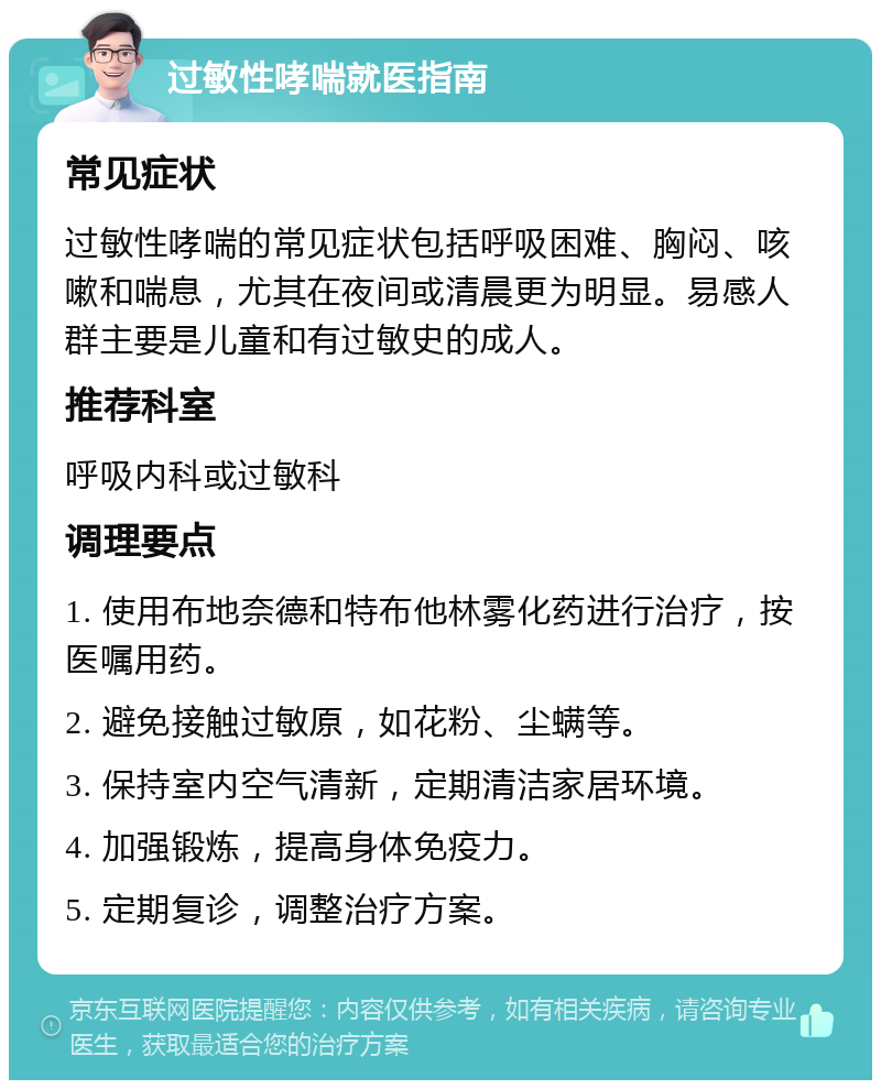 过敏性哮喘就医指南 常见症状 过敏性哮喘的常见症状包括呼吸困难、胸闷、咳嗽和喘息，尤其在夜间或清晨更为明显。易感人群主要是儿童和有过敏史的成人。 推荐科室 呼吸内科或过敏科 调理要点 1. 使用布地奈德和特布他林雾化药进行治疗，按医嘱用药。 2. 避免接触过敏原，如花粉、尘螨等。 3. 保持室内空气清新，定期清洁家居环境。 4. 加强锻炼，提高身体免疫力。 5. 定期复诊，调整治疗方案。