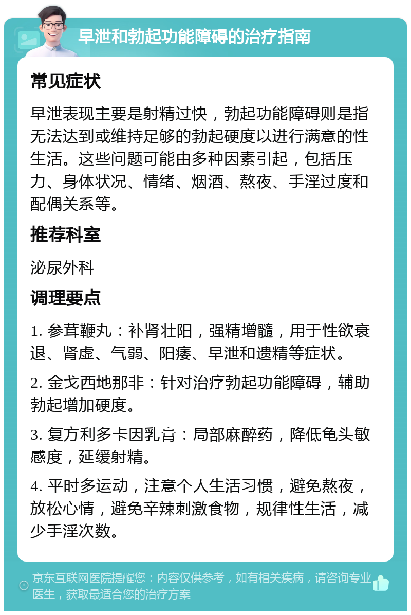 早泄和勃起功能障碍的治疗指南 常见症状 早泄表现主要是射精过快，勃起功能障碍则是指无法达到或维持足够的勃起硬度以进行满意的性生活。这些问题可能由多种因素引起，包括压力、身体状况、情绪、烟酒、熬夜、手淫过度和配偶关系等。 推荐科室 泌尿外科 调理要点 1. 参茸鞭丸：补肾壮阳，强精增髓，用于性欲衰退、肾虚、气弱、阳痿、早泄和遗精等症状。 2. 金戈西地那非：针对治疗勃起功能障碍，辅助勃起增加硬度。 3. 复方利多卡因乳膏：局部麻醉药，降低龟头敏感度，延缓射精。 4. 平时多运动，注意个人生活习惯，避免熬夜，放松心情，避免辛辣刺激食物，规律性生活，减少手淫次数。