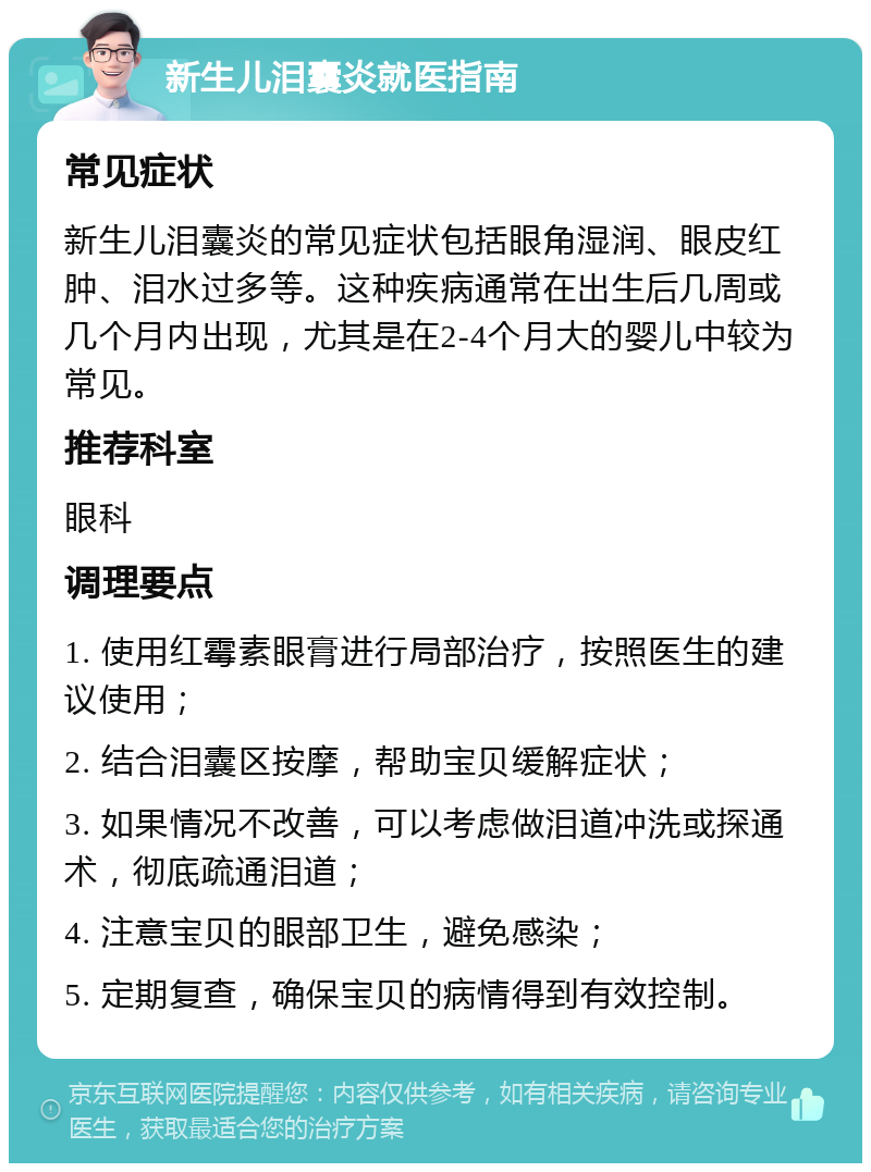 新生儿泪囊炎就医指南 常见症状 新生儿泪囊炎的常见症状包括眼角湿润、眼皮红肿、泪水过多等。这种疾病通常在出生后几周或几个月内出现，尤其是在2-4个月大的婴儿中较为常见。 推荐科室 眼科 调理要点 1. 使用红霉素眼膏进行局部治疗，按照医生的建议使用； 2. 结合泪囊区按摩，帮助宝贝缓解症状； 3. 如果情况不改善，可以考虑做泪道冲洗或探通术，彻底疏通泪道； 4. 注意宝贝的眼部卫生，避免感染； 5. 定期复查，确保宝贝的病情得到有效控制。