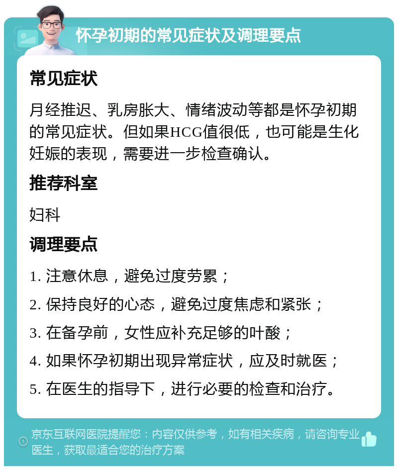 怀孕初期的常见症状及调理要点 常见症状 月经推迟、乳房胀大、情绪波动等都是怀孕初期的常见症状。但如果HCG值很低，也可能是生化妊娠的表现，需要进一步检查确认。 推荐科室 妇科 调理要点 1. 注意休息，避免过度劳累； 2. 保持良好的心态，避免过度焦虑和紧张； 3. 在备孕前，女性应补充足够的叶酸； 4. 如果怀孕初期出现异常症状，应及时就医； 5. 在医生的指导下，进行必要的检查和治疗。