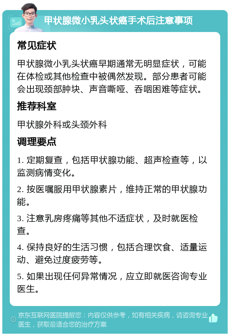 甲状腺微小乳头状癌手术后注意事项 常见症状 甲状腺微小乳头状癌早期通常无明显症状，可能在体检或其他检查中被偶然发现。部分患者可能会出现颈部肿块、声音嘶哑、吞咽困难等症状。 推荐科室 甲状腺外科或头颈外科 调理要点 1. 定期复查，包括甲状腺功能、超声检查等，以监测病情变化。 2. 按医嘱服用甲状腺素片，维持正常的甲状腺功能。 3. 注意乳房疼痛等其他不适症状，及时就医检查。 4. 保持良好的生活习惯，包括合理饮食、适量运动、避免过度疲劳等。 5. 如果出现任何异常情况，应立即就医咨询专业医生。