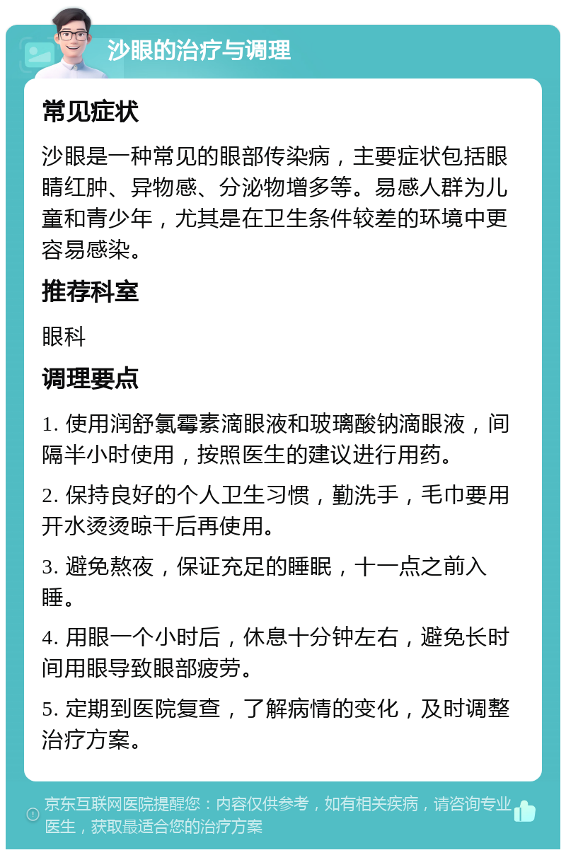 沙眼的治疗与调理 常见症状 沙眼是一种常见的眼部传染病，主要症状包括眼睛红肿、异物感、分泌物增多等。易感人群为儿童和青少年，尤其是在卫生条件较差的环境中更容易感染。 推荐科室 眼科 调理要点 1. 使用润舒氯霉素滴眼液和玻璃酸钠滴眼液，间隔半小时使用，按照医生的建议进行用药。 2. 保持良好的个人卫生习惯，勤洗手，毛巾要用开水烫烫晾干后再使用。 3. 避免熬夜，保证充足的睡眠，十一点之前入睡。 4. 用眼一个小时后，休息十分钟左右，避免长时间用眼导致眼部疲劳。 5. 定期到医院复查，了解病情的变化，及时调整治疗方案。