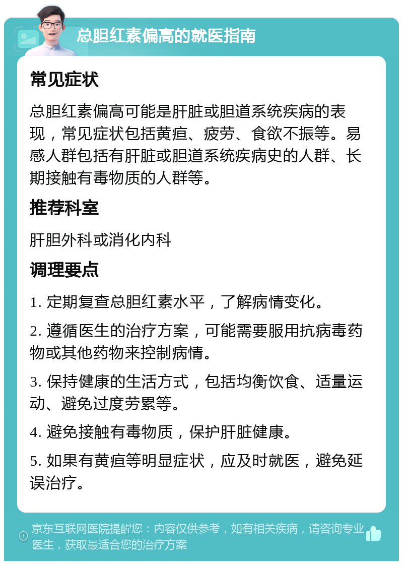 总胆红素偏高的就医指南 常见症状 总胆红素偏高可能是肝脏或胆道系统疾病的表现，常见症状包括黄疸、疲劳、食欲不振等。易感人群包括有肝脏或胆道系统疾病史的人群、长期接触有毒物质的人群等。 推荐科室 肝胆外科或消化内科 调理要点 1. 定期复查总胆红素水平，了解病情变化。 2. 遵循医生的治疗方案，可能需要服用抗病毒药物或其他药物来控制病情。 3. 保持健康的生活方式，包括均衡饮食、适量运动、避免过度劳累等。 4. 避免接触有毒物质，保护肝脏健康。 5. 如果有黄疸等明显症状，应及时就医，避免延误治疗。