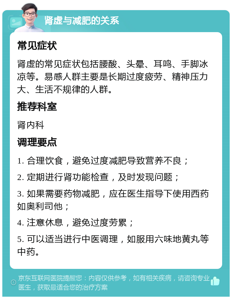 肾虚与减肥的关系 常见症状 肾虚的常见症状包括腰酸、头晕、耳鸣、手脚冰凉等。易感人群主要是长期过度疲劳、精神压力大、生活不规律的人群。 推荐科室 肾内科 调理要点 1. 合理饮食，避免过度减肥导致营养不良； 2. 定期进行肾功能检查，及时发现问题； 3. 如果需要药物减肥，应在医生指导下使用西药如奥利司他； 4. 注意休息，避免过度劳累； 5. 可以适当进行中医调理，如服用六味地黄丸等中药。