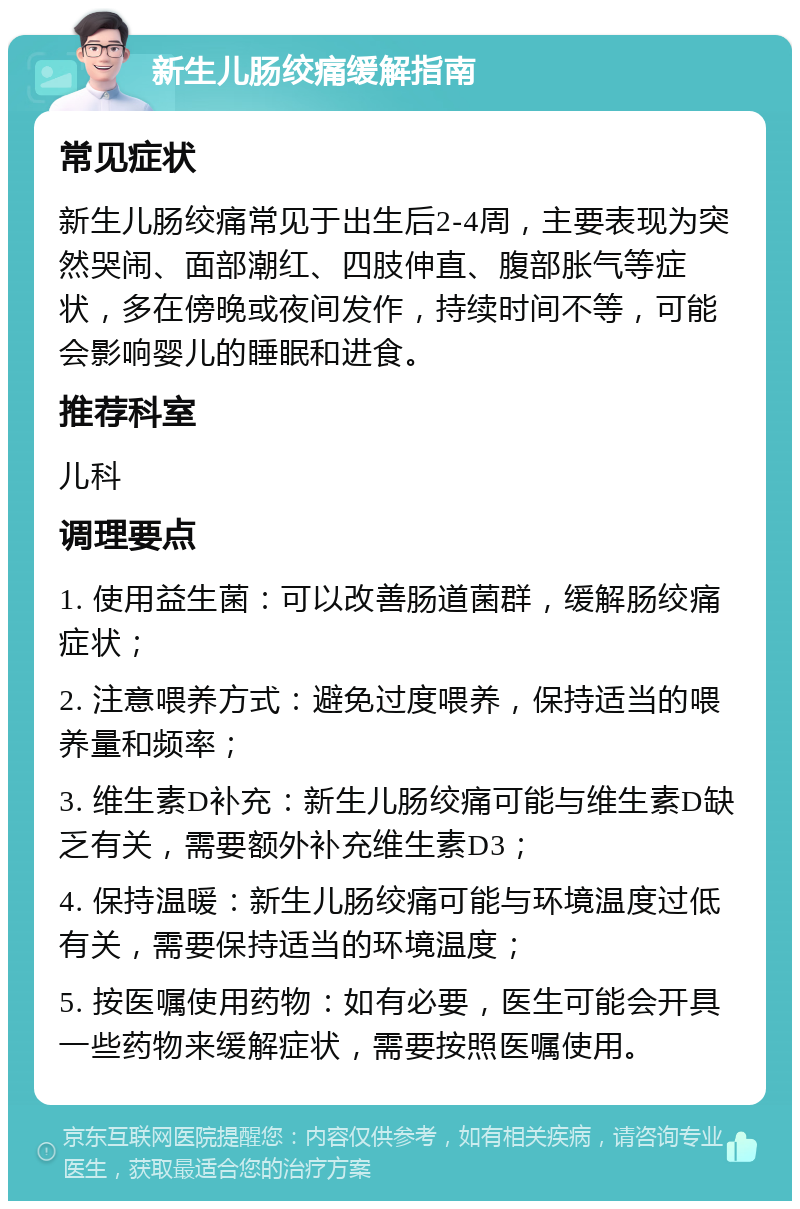 新生儿肠绞痛缓解指南 常见症状 新生儿肠绞痛常见于出生后2-4周，主要表现为突然哭闹、面部潮红、四肢伸直、腹部胀气等症状，多在傍晚或夜间发作，持续时间不等，可能会影响婴儿的睡眠和进食。 推荐科室 儿科 调理要点 1. 使用益生菌：可以改善肠道菌群，缓解肠绞痛症状； 2. 注意喂养方式：避免过度喂养，保持适当的喂养量和频率； 3. 维生素D补充：新生儿肠绞痛可能与维生素D缺乏有关，需要额外补充维生素D3； 4. 保持温暖：新生儿肠绞痛可能与环境温度过低有关，需要保持适当的环境温度； 5. 按医嘱使用药物：如有必要，医生可能会开具一些药物来缓解症状，需要按照医嘱使用。