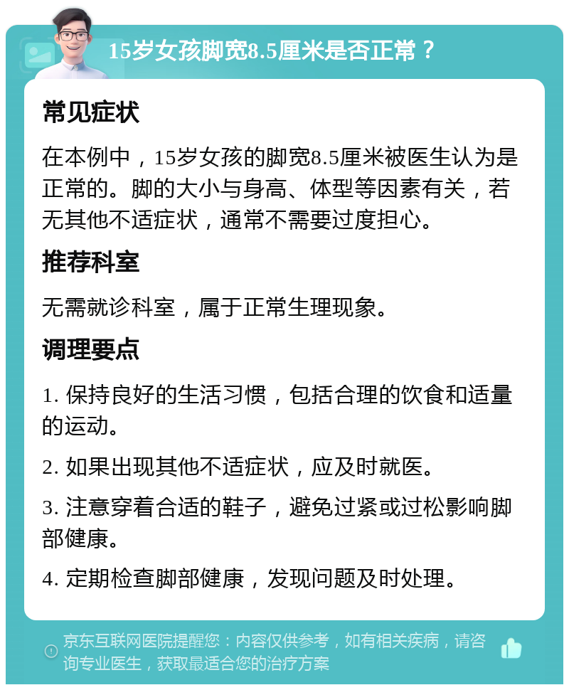 15岁女孩脚宽8.5厘米是否正常？ 常见症状 在本例中，15岁女孩的脚宽8.5厘米被医生认为是正常的。脚的大小与身高、体型等因素有关，若无其他不适症状，通常不需要过度担心。 推荐科室 无需就诊科室，属于正常生理现象。 调理要点 1. 保持良好的生活习惯，包括合理的饮食和适量的运动。 2. 如果出现其他不适症状，应及时就医。 3. 注意穿着合适的鞋子，避免过紧或过松影响脚部健康。 4. 定期检查脚部健康，发现问题及时处理。