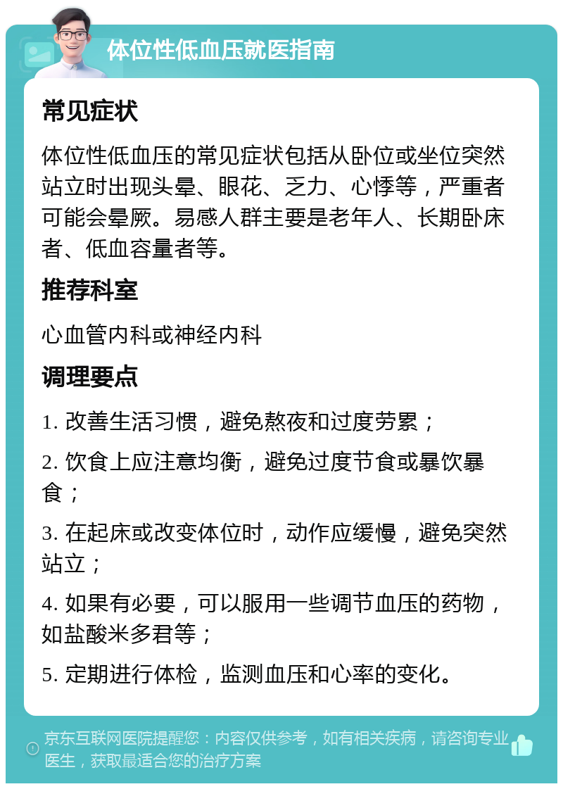 体位性低血压就医指南 常见症状 体位性低血压的常见症状包括从卧位或坐位突然站立时出现头晕、眼花、乏力、心悸等，严重者可能会晕厥。易感人群主要是老年人、长期卧床者、低血容量者等。 推荐科室 心血管内科或神经内科 调理要点 1. 改善生活习惯，避免熬夜和过度劳累； 2. 饮食上应注意均衡，避免过度节食或暴饮暴食； 3. 在起床或改变体位时，动作应缓慢，避免突然站立； 4. 如果有必要，可以服用一些调节血压的药物，如盐酸米多君等； 5. 定期进行体检，监测血压和心率的变化。