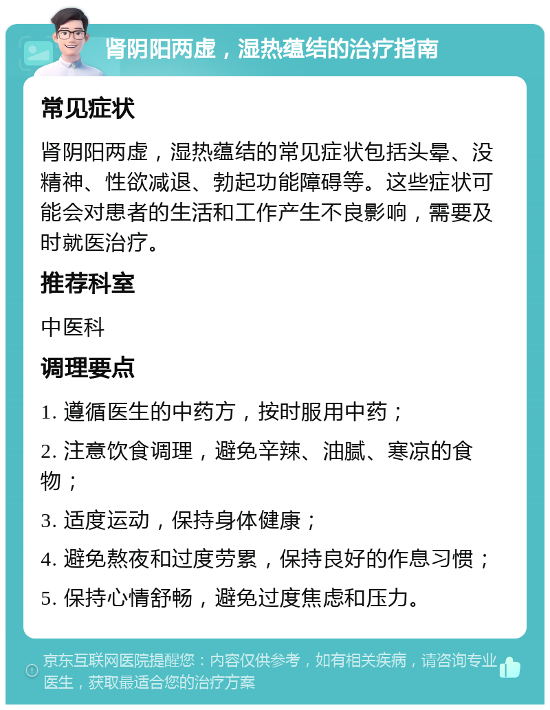 肾阴阳两虚，湿热蕴结的治疗指南 常见症状 肾阴阳两虚，湿热蕴结的常见症状包括头晕、没精神、性欲减退、勃起功能障碍等。这些症状可能会对患者的生活和工作产生不良影响，需要及时就医治疗。 推荐科室 中医科 调理要点 1. 遵循医生的中药方，按时服用中药； 2. 注意饮食调理，避免辛辣、油腻、寒凉的食物； 3. 适度运动，保持身体健康； 4. 避免熬夜和过度劳累，保持良好的作息习惯； 5. 保持心情舒畅，避免过度焦虑和压力。