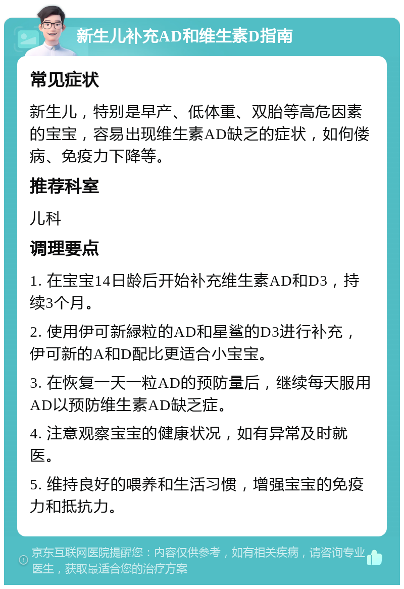 新生儿补充AD和维生素D指南 常见症状 新生儿，特别是早产、低体重、双胎等高危因素的宝宝，容易出现维生素AD缺乏的症状，如佝偻病、免疫力下降等。 推荐科室 儿科 调理要点 1. 在宝宝14日龄后开始补充维生素AD和D3，持续3个月。 2. 使用伊可新緑粒的AD和星鲨的D3进行补充，伊可新的A和D配比更适合小宝宝。 3. 在恢复一天一粒AD的预防量后，继续每天服用AD以预防维生素AD缺乏症。 4. 注意观察宝宝的健康状况，如有异常及时就医。 5. 维持良好的喂养和生活习惯，增强宝宝的免疫力和抵抗力。