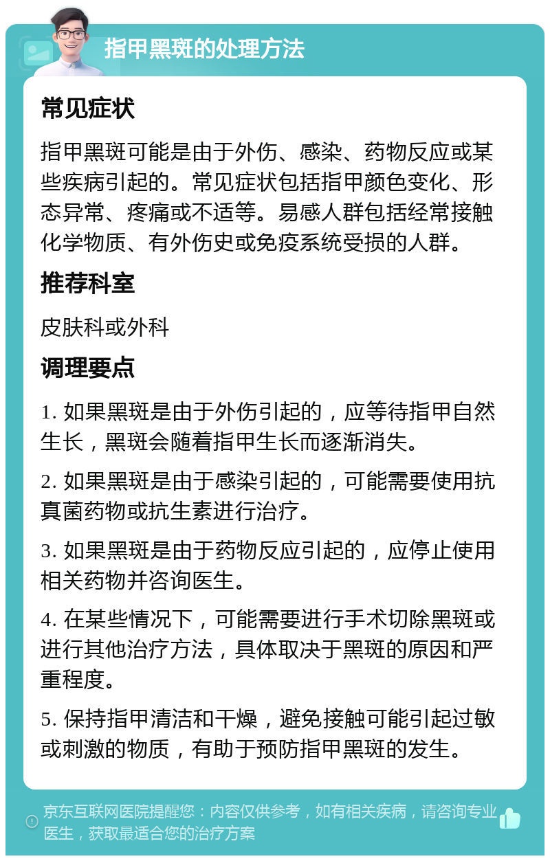 指甲黑斑的处理方法 常见症状 指甲黑斑可能是由于外伤、感染、药物反应或某些疾病引起的。常见症状包括指甲颜色变化、形态异常、疼痛或不适等。易感人群包括经常接触化学物质、有外伤史或免疫系统受损的人群。 推荐科室 皮肤科或外科 调理要点 1. 如果黑斑是由于外伤引起的，应等待指甲自然生长，黑斑会随着指甲生长而逐渐消失。 2. 如果黑斑是由于感染引起的，可能需要使用抗真菌药物或抗生素进行治疗。 3. 如果黑斑是由于药物反应引起的，应停止使用相关药物并咨询医生。 4. 在某些情况下，可能需要进行手术切除黑斑或进行其他治疗方法，具体取决于黑斑的原因和严重程度。 5. 保持指甲清洁和干燥，避免接触可能引起过敏或刺激的物质，有助于预防指甲黑斑的发生。