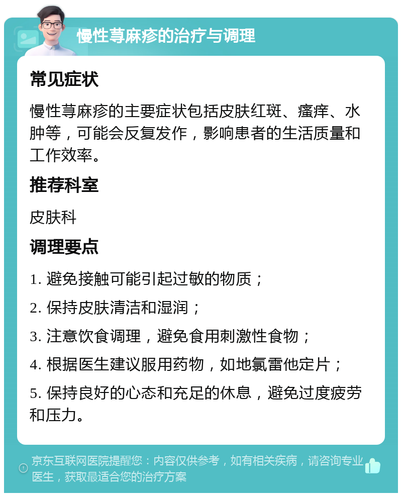 慢性荨麻疹的治疗与调理 常见症状 慢性荨麻疹的主要症状包括皮肤红斑、瘙痒、水肿等，可能会反复发作，影响患者的生活质量和工作效率。 推荐科室 皮肤科 调理要点 1. 避免接触可能引起过敏的物质； 2. 保持皮肤清洁和湿润； 3. 注意饮食调理，避免食用刺激性食物； 4. 根据医生建议服用药物，如地氯雷他定片； 5. 保持良好的心态和充足的休息，避免过度疲劳和压力。