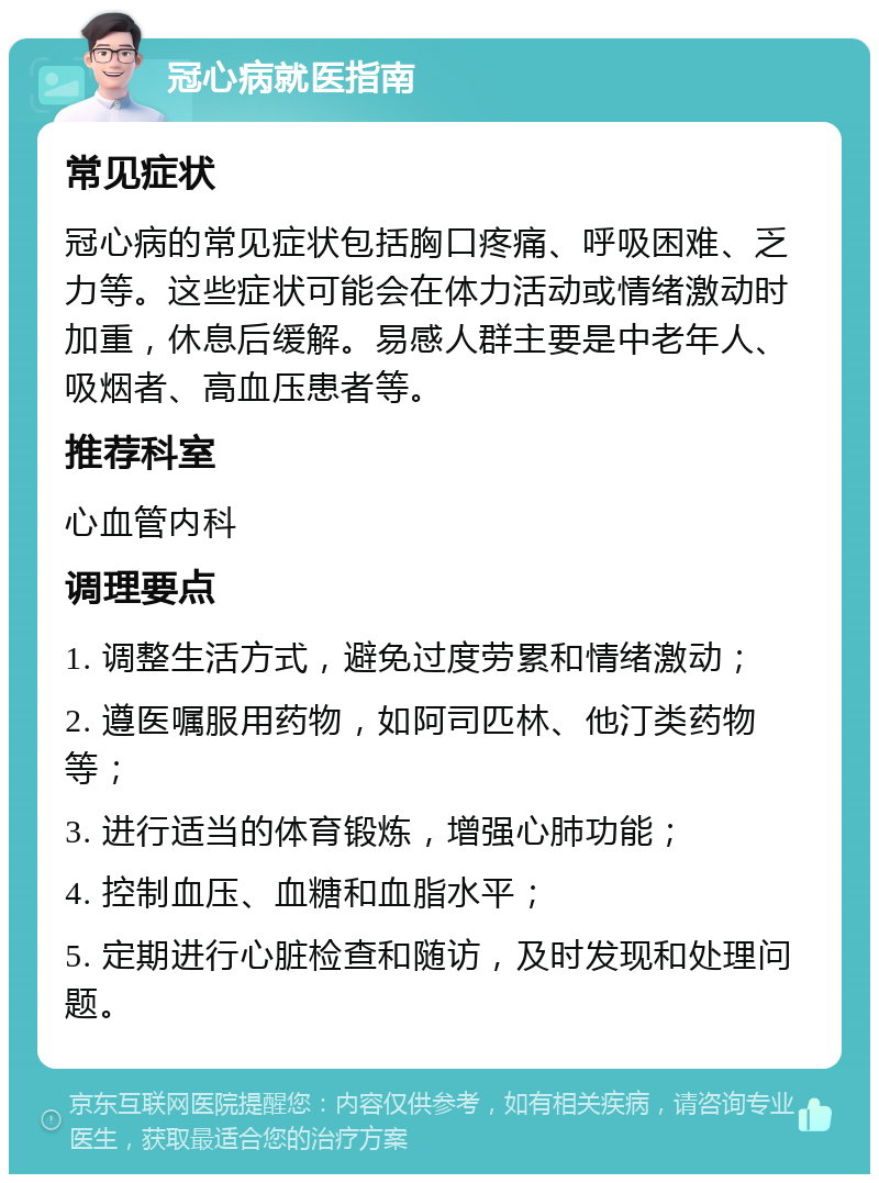 冠心病就医指南 常见症状 冠心病的常见症状包括胸口疼痛、呼吸困难、乏力等。这些症状可能会在体力活动或情绪激动时加重，休息后缓解。易感人群主要是中老年人、吸烟者、高血压患者等。 推荐科室 心血管内科 调理要点 1. 调整生活方式，避免过度劳累和情绪激动； 2. 遵医嘱服用药物，如阿司匹林、他汀类药物等； 3. 进行适当的体育锻炼，增强心肺功能； 4. 控制血压、血糖和血脂水平； 5. 定期进行心脏检查和随访，及时发现和处理问题。