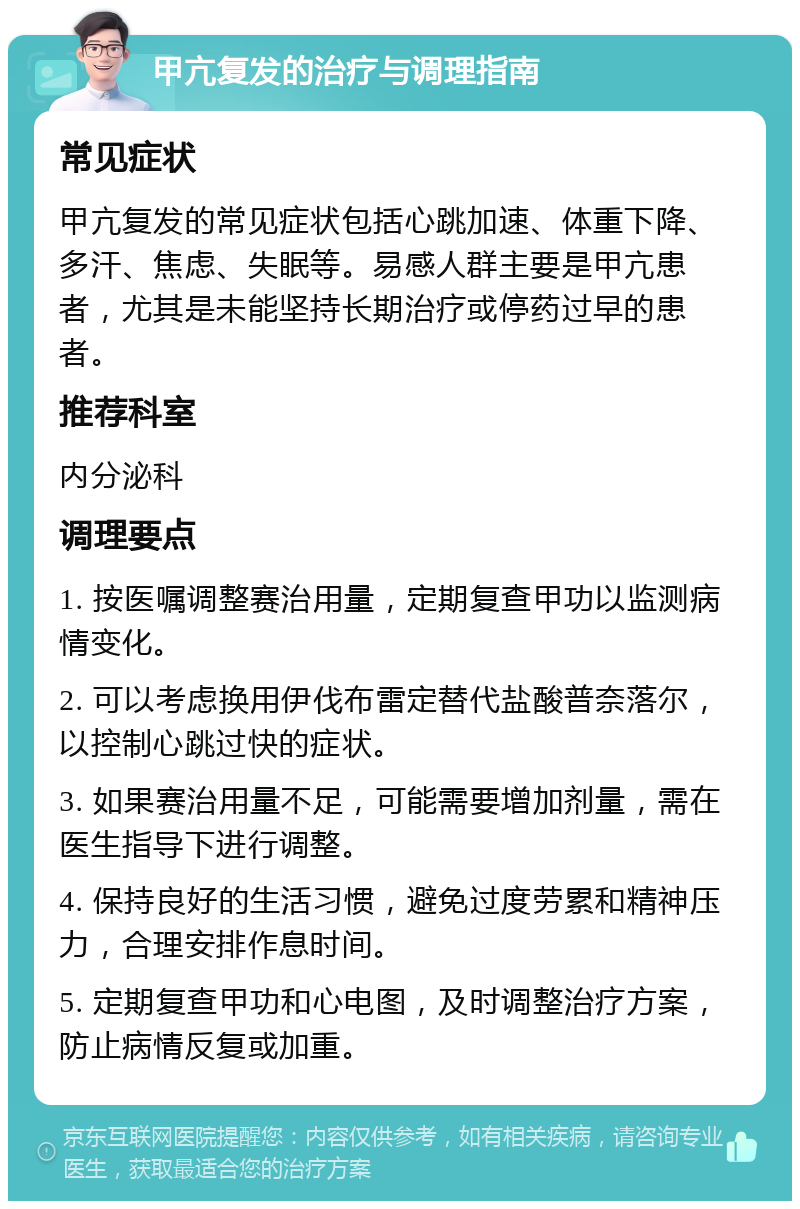 甲亢复发的治疗与调理指南 常见症状 甲亢复发的常见症状包括心跳加速、体重下降、多汗、焦虑、失眠等。易感人群主要是甲亢患者，尤其是未能坚持长期治疗或停药过早的患者。 推荐科室 内分泌科 调理要点 1. 按医嘱调整赛治用量，定期复查甲功以监测病情变化。 2. 可以考虑换用伊伐布雷定替代盐酸普奈落尔，以控制心跳过快的症状。 3. 如果赛治用量不足，可能需要增加剂量，需在医生指导下进行调整。 4. 保持良好的生活习惯，避免过度劳累和精神压力，合理安排作息时间。 5. 定期复查甲功和心电图，及时调整治疗方案，防止病情反复或加重。