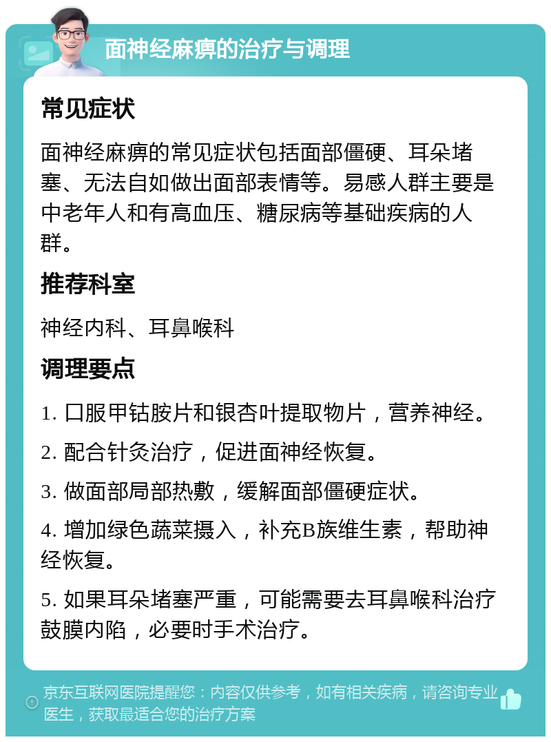 面神经麻痹的治疗与调理 常见症状 面神经麻痹的常见症状包括面部僵硬、耳朵堵塞、无法自如做出面部表情等。易感人群主要是中老年人和有高血压、糖尿病等基础疾病的人群。 推荐科室 神经内科、耳鼻喉科 调理要点 1. 口服甲钴胺片和银杏叶提取物片，营养神经。 2. 配合针灸治疗，促进面神经恢复。 3. 做面部局部热敷，缓解面部僵硬症状。 4. 增加绿色蔬菜摄入，补充B族维生素，帮助神经恢复。 5. 如果耳朵堵塞严重，可能需要去耳鼻喉科治疗鼓膜内陷，必要时手术治疗。